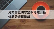 电子竞技app下载-河南男篮防守坚不可摧，稳住局势迎接挑战