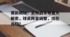IM电竞下载网址-赛前揭秘！主帅战术布置大解密，球员阵容调整，功在当归？