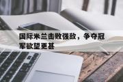 电子竞技-国际米兰击败强敌，争夺冠军欲望更甚