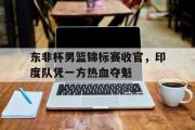 IM电竞下载网址-东非杯男篮锦标赛收官，印度队凭一方热血夺魁