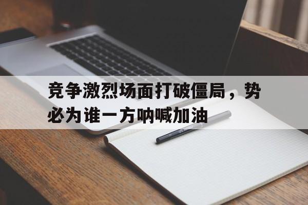竞争激烈场面打破僵局，势必为谁一方呐喊加油