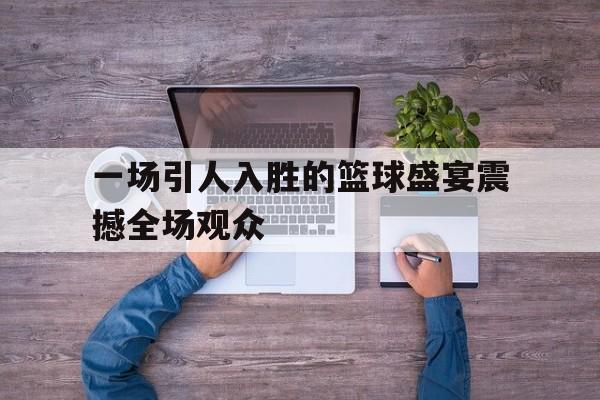 一场引人入胜的篮球盛宴震撼全场观众