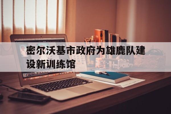 密尔沃基市政府为雄鹿队建设新训练馆