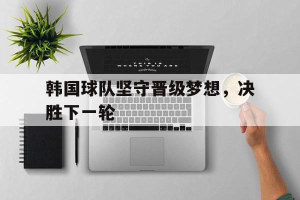 韩国球队坚守晋级梦想，决胜下一轮