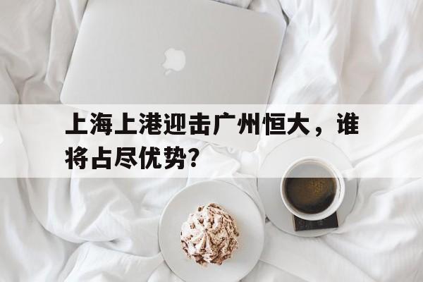 上海上港迎击广州恒大，谁将占尽优势？