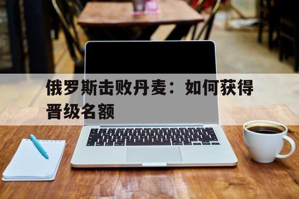 俄罗斯击败丹麦：如何获得晋级名额